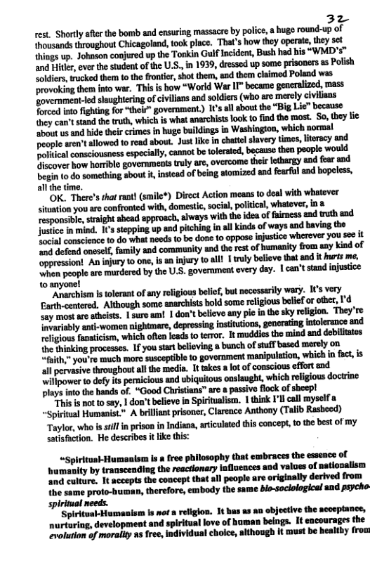 32 rest. Shorly after the bomb and ensuring massacre by police, a huge round-up of thousands throughout Chicagoland, took place. That’s how they operate, they st things up. Johnson conjured up the Tonkin Gulf Incident, Bush had his “WMD"s™ ‘and Hitler, ever the student of the U.S., in 1939, dressed up some prisoners s Polish Soldiers, trucked them to the frontier, shot them, and them claimed Poland was ‘provoking them into war. ‘This is bow “World War II” became generalized, mass government-led slaughtering of civilians and soldicrs (who aro erely civilians Torced into fighting for “their” government) 1ts all sbout the “Big Lic” because they can’tstand the truth, which is what anarchists look to find the most. So, they tic about us and hide their crimes in huge buildings in Washington, which normal people aren’t allowed to read about. Justlike in chatte slavery times, lteracy and polhkﬂemwivlmqmiaﬂy‘unnbiwlamd.mhpwphwwﬂ Giscover how horrible governmenis truly are, overcome their lothargy and fear and begin to do something sbout it, instead of being atomized and fearful and bopeless, allthe time.  OK. There’s that rant} (smile¥) Disect Action means to deal with whatever  20d defend oneself, family and community and the et of humaaity from aay kind of ‘oppression! Aniuim’yhu-,llmh\’\.ym-lll 1 truly believe that and it urts me, ‘when people are murdered by the U.S. govemment every day. 1 can’t stand injustice to anyone!  Anarchism s tolerant of any religious belief, but necessarily wary. It’s very Barth-centered. Although some enarchists bold some religious beef or oher, I’d ‘say most are atheists. 1 sure am! 1 don’t believe any pie in the sky religion. They’re {nvarisbly anti-women nightmare, depressing institutions, generating intolerance and Kliximhﬂimwhichnﬁnhﬁwm. ‘It muddies the mind and debilitates {he thinking processes. 1f you startbelieving a bunch of stuff based merely on “faith,” you’re much more suscepible 10 government manipulation, which in fact,is all pervasive throughout allthe media. It takes 3 lot of conscious effort and willpower to defy its penicious and ubiquitous oaslaught, which religious doctrine plays into the hands of. “Good Christians” are a passive flock of sheep!  i s not to say, 1 don’t believe in Spiritualist. 1 think I’ll call myself piritual Humanist." Ahﬂl(myﬂm‘,cmmmlb Rasheed) leh(.whnhﬂr"hwi-nlnllldiml.llicuhtdﬁilmwmbu‘lmmy satisfaction. He describes it like this:  «Spiritusl-Humaaism Is a free philosophy that embraces the essence of ‘humanity by transcending the reacrionary influences aod values of natiooalism and culture, 1t accepts the concept that all people are originally derived from the same proto-human, therefore, embody the same bio-sociological and psycho spirimual meeds.  ‘Spiritual-Humanism is mof a religlon. 1t bas as an objective the accoptance, nurturing, development and spiritual love of human beings. It encourages the evolution of morallty as free, individual choice, aithough It must be healtby from  